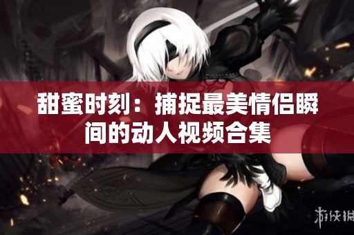 甜蜜时刻：捕捉最美情侣瞬间的动人视频合集