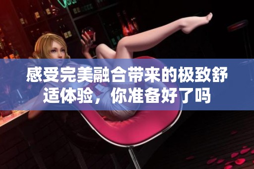 感受完美融合带来的极致舒适体验，你准备好了吗