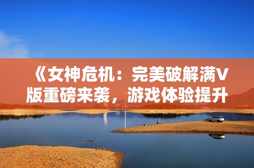 《女神危机：完美破解满V版重磅来袭，游戏体验提升无限》