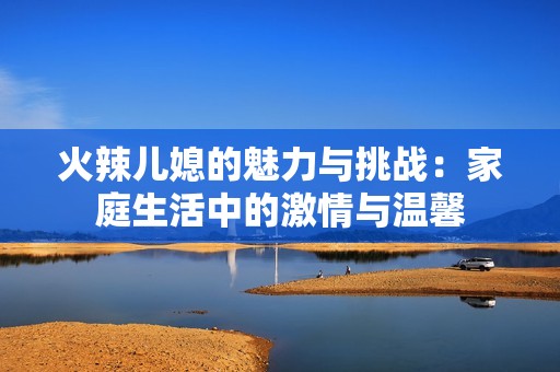 火辣儿媳的魅力与挑战：家庭生活中的激情与温馨