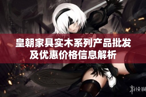 皇朝家具实木系列产品批发及优惠价格信息解析