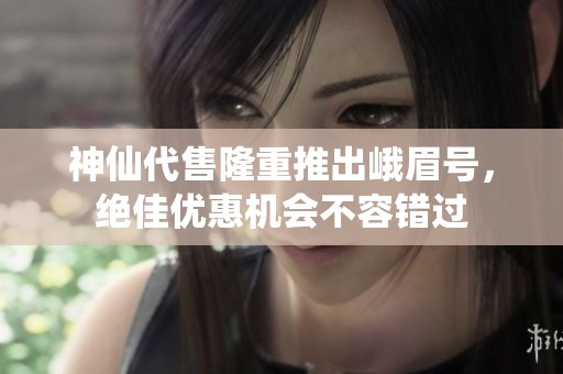 神仙代售隆重推出峨眉号，绝佳优惠机会不容错过