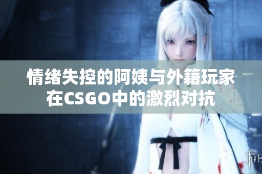 情绪失控的阿姨与外籍玩家在CSGO中的激烈对抗