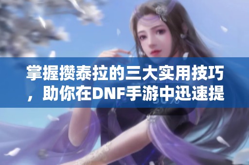 掌握攒泰拉的三大实用技巧，助你在DNF手游中迅速提升角色等级与实力