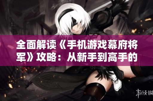 全面解读《手机游戏幕府将军》攻略：从新手到高手的战斗技巧与策略宝典