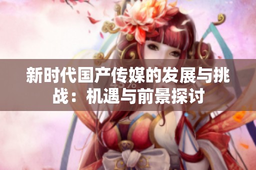 新时代国产传媒的发展与挑战：机遇与前景探讨