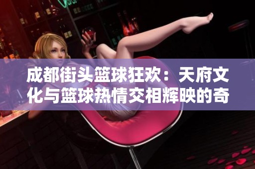 成都街头篮球狂欢：天府文化与篮球热情交相辉映的奇妙体验之旅