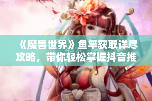 《魔兽世界》鱼竿获取详尽攻略，带你轻松掌握抖音推荐技巧和玩法