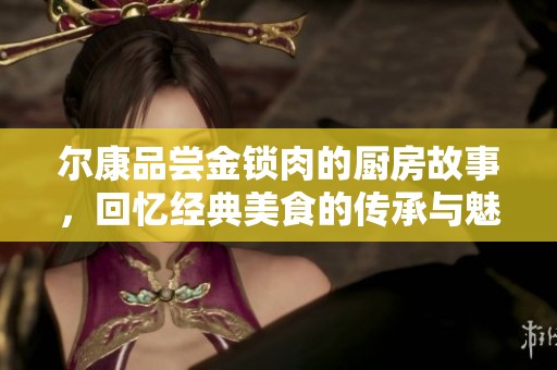 尔康品尝金锁肉的厨房故事，回忆经典美食的传承与魅力