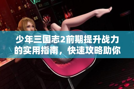 少年三国志2前期提升战力的实用指南，快速攻略助你乘风破浪