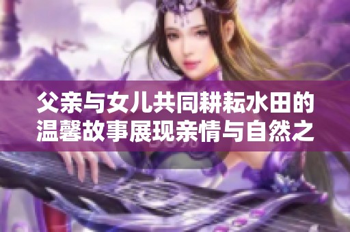 父亲与女儿共同耕耘水田的温馨故事展现亲情与自然之美