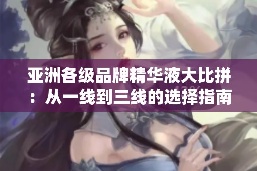 亚洲各级品牌精华液大比拼：从一线到三线的选择指南