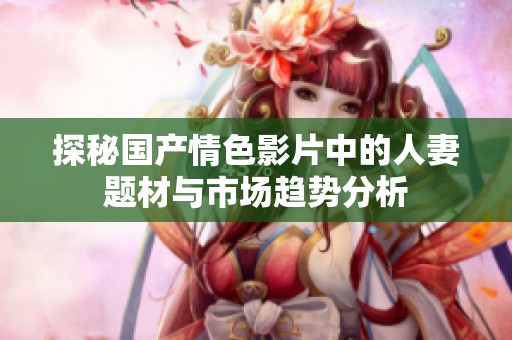 探秘国产情色影片中的人妻题材与市场趋势分析