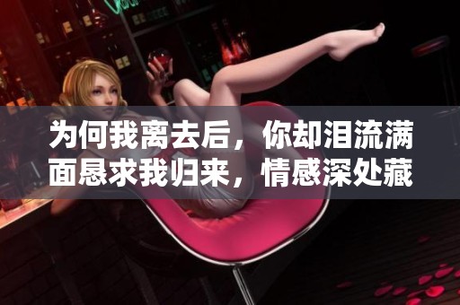 为何我离去后，你却泪流满面恳求我归来，情感深处藏着怎样的纠葛与思念