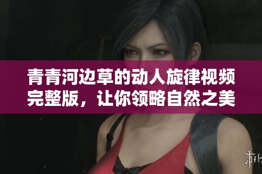 青青河边草的动人旋律视频完整版，让你领略自然之美