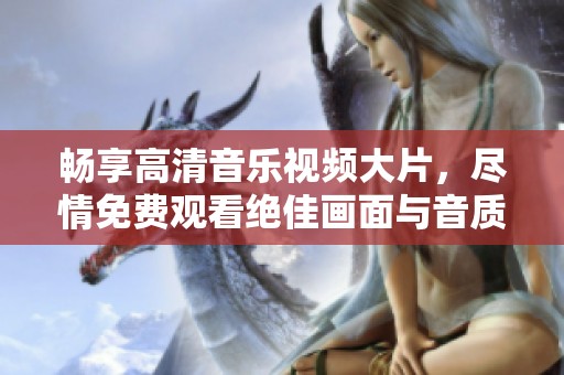 畅享高清音乐视频大片，尽情免费观看绝佳画面与音质！