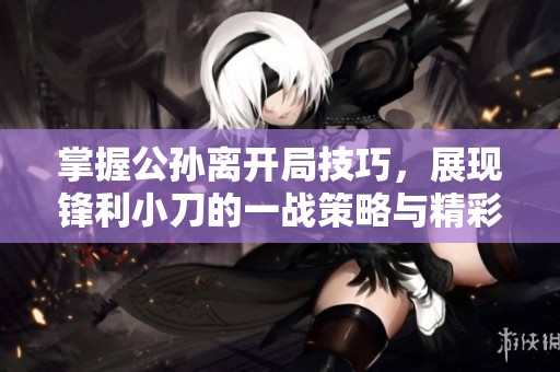掌握公孙离开局技巧，展现锋利小刀的一战策略与精彩玩法揭秘