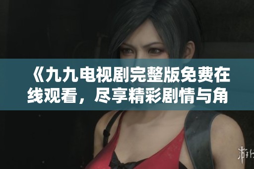 《九九电视剧完整版免费在线观看，尽享精彩剧情与角色魅力》