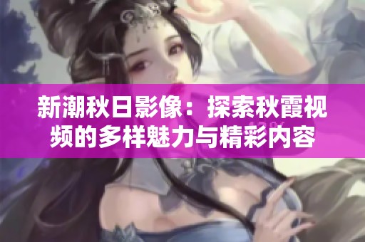 新潮秋日影像：探索秋霞视频的多样魅力与精彩内容
