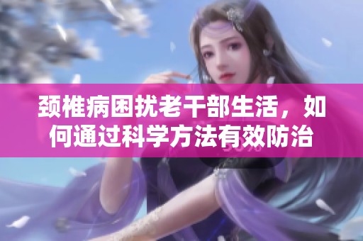 颈椎病困扰老干部生活，如何通过科学方法有效防治