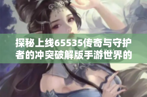 探秘上线65535传奇与守护者的冲突破解版手游世界的极致玩法与体验