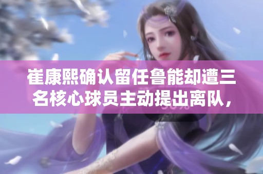 崔康熙确认留任鲁能却遭三名核心球员主动提出离队，老帅面临严峻挑战