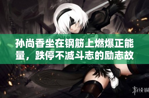 孙尚香坐在钢筋上燃爆正能量，跌停不减斗志的励志故事大揭秘