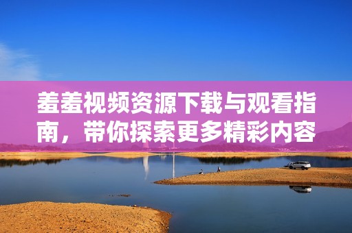 羞羞视频资源下载与观看指南，带你探索更多精彩内容