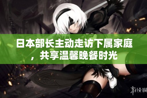 日本部长主动走访下属家庭，共享温馨晚餐时光