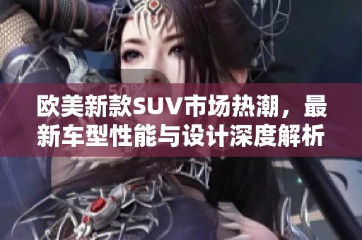 欧美新款SUV市场热潮，最新车型性能与设计深度解析