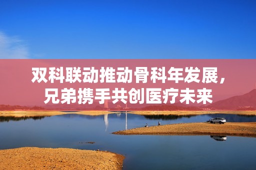 双科联动推动骨科年发展，兄弟携手共创医疗未来