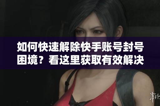 如何快速解除快手账号封号困境？看这里获取有效解决方案与技巧