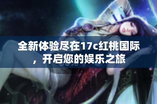 全新体验尽在17c红桃国际，开启您的娱乐之旅