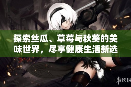 探索丝瓜、草莓与秋葵的美味世界，尽享健康生活新选择