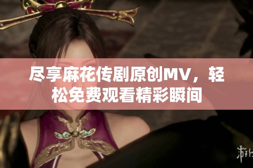 尽享麻花传剧原创MV，轻松免费观看精彩瞬间