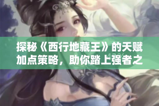 探秘《西行地藏王》的天赋加点策略，助你踏上强者之路的精彩旅程