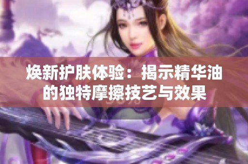 焕新护肤体验：揭示精华油的独特摩擦技艺与效果