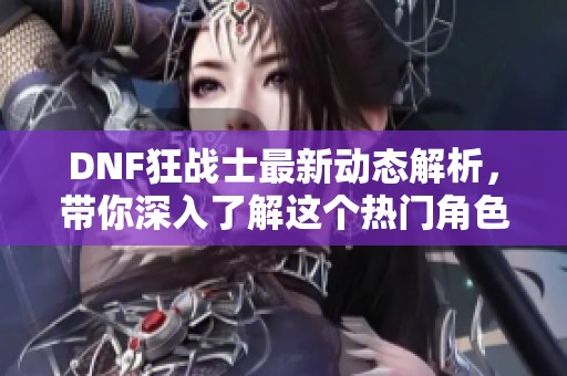 DNF狂战士最新动态解析，带你深入了解这个热门角色的游戏魅力与技能特色