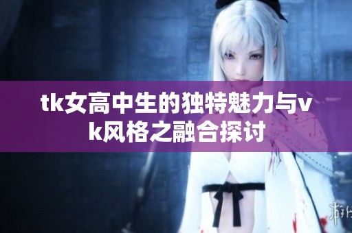 tk女高中生的独特魅力与vk风格之融合探讨