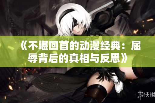 《不堪回首的动漫经典：屈辱背后的真相与反思》