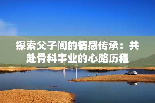 探索父子间的情感传承：共赴骨科事业的心路历程