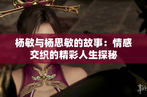 杨敏与杨思敏的故事：情感交织的精彩人生探秘