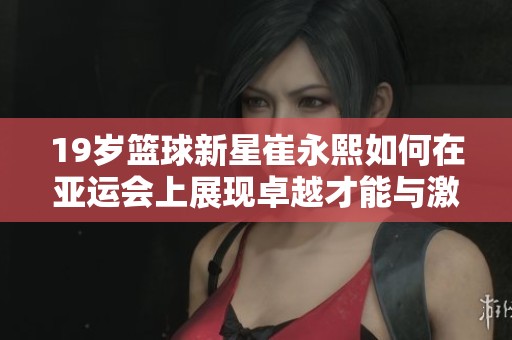 19岁篮球新星崔永熙如何在亚运会上展现卓越才能与激情之路