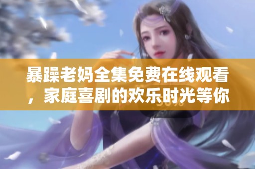 暴躁老妈全集免费在线观看，家庭喜剧的欢乐时光等你来享受