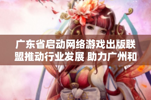 广东省启动网络游戏出版联盟推动行业发展 助力广州和深圳市文化创意产业提升
