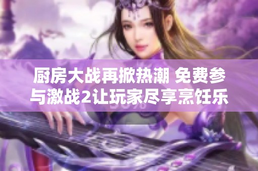 厨房大战再掀热潮 免费参与激战2让玩家尽享烹饪乐趣和战斗刺激