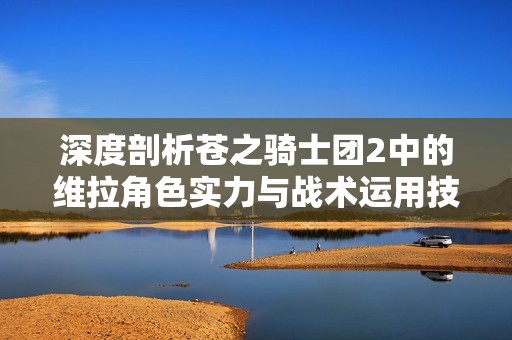 深度剖析苍之骑士团2中的维拉角色实力与战术运用技巧
