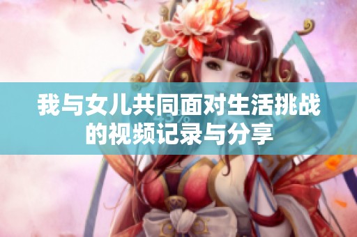我与女儿共同面对生活挑战的视频记录与分享