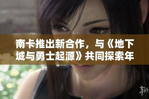 南卡推出新合作,与《地下城与勇士起源》共同探索年轻玩家的全新游戏体验 南卡推出新合作,与《地下城与勇士起源》共同探索年轻玩家的全新游戏体验