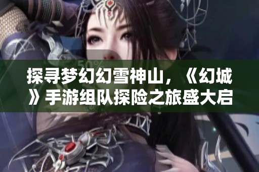 探寻梦幻幻雪神山，《幻城》手游组队探险之旅盛大启程，共享雪中奇幻之旅